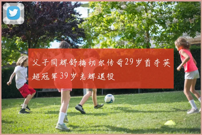 父子同辉舒梅切尔传奇29岁首夺英超冠军39岁光辉退役