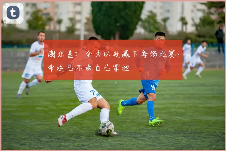 谢尔基：全力以赴赢下每场比赛，命运已不由自己掌控