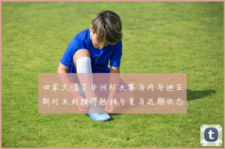 回家天塌了非洲杯决赛马内与迪亚斯对决利雅得胜利与皇马近期状态堪忧